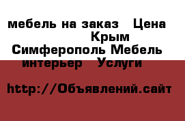 мебель на заказ › Цена ­ 10 000 - Крым, Симферополь Мебель, интерьер » Услуги   